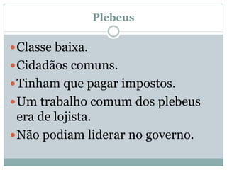 Plebeus
Classe baixa.
Cidadãos comuns.
Tinham que pagar impostos.
Um trabalho comum dos plebeus
era de lojista.
Não podiam liderar no governo.
 