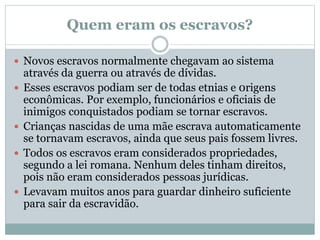 Quem eram os escravos?
 Novos escravos normalmente chegavam ao sistema
através da guerra ou através de dívidas.
 Esses escravos podiam ser de todas etnias e 0rigens
econômicas. Por exemplo, funcionários e oficiais de
inimigos conquistados podiam se tornar escravos.
 Crianças nascidas de uma mãe escrava automaticamente
se tornavam escravos, ainda que seus pais fossem livres.
 Todos os escravos eram considerados propriedades,
segundo a lei romana. Nenhum deles tinham direitos,
pois não eram considerados pessoas jurídicas.
 Levavam muitos anos para guardar dinheiro suficiente
para sair da escravidão.
 