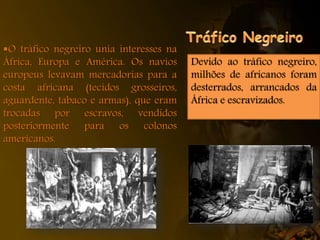 O tráfico negreiro unia interesses na
África, Europa e América. Os navios
europeus levavam mercadorias para a
costa africana (tecidos grosseiros,
aguardente, tabaco e armas), que eram
trocadas por escravos, vendidos
posteriormente para os colonos
americanos.
Devido ao tráfico negreiro,
milhões de africanos foram
desterrados, arrancados da
África e escravizados.
 