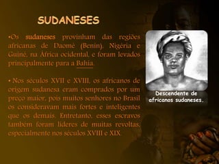 •Os sudaneses provinham das regiões
africanas de Daomé (Benin), Nigéria e
Guiné, na África ocidental, e foram levados
principalmente para a Bahia.
• Nos séculos XVII e XVIII, os africanos de
origem sudanesa eram comprados por um
preço maior, pois muitos senhores no Brasil
os consideravam mais fortes e inteligentes
que os demais. Entretanto, esses escravos
também foram líderes de muitas revoltas,
especialmente nos séculos XVIII e XIX.
Descendente de
africanos sudaneses.
 
