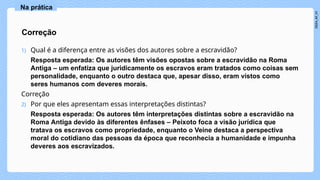 1) Qual é a diferença entre as visões dos autores sobre a escravidão?
Resposta esperada: Os autores têm visões opostas sobre a escravidão na Roma
Antiga – um enfatiza que juridicamente os escravos eram tratados como coisas sem
personalidade, enquanto o outro destaca que, apesar disso, eram vistos como
seres humanos com deveres morais.
Correção
2) Por que eles apresentam essas interpretações distintas?
Resposta esperada: Os autores têm interpretações distintas sobre a escravidão na
Roma Antiga devido às diferentes ênfases – Peixoto foca a visão jurídica que
tratava os escravos como propriedade, enquanto o Veine destaca a perspectiva
moral do cotidiano das pessoas da época que reconhecia a humanidade e impunha
deveres aos escravizados.
Correção
Na prática
 