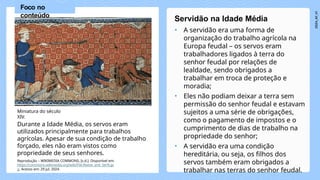 • A servidão era uma forma de
organização do trabalho agrícola na
Europa feudal – os servos eram
trabalhadores ligados à terra do
senhor feudal por relações de
lealdade, sendo obrigados a
trabalhar em troca de proteção e
moradia;
• Eles não podiam deixar a terra sem
permissão do senhor feudal e estavam
sujeitos a uma série de obrigações,
como o pagamento de impostos e o
cumprimento de dias de trabalho na
propriedade do senhor;
• A servidão era uma condição
hereditária, ou seja, os filhos dos
servos também eram obrigados a
trabalhar nas terras do senhor feudal.
Servidão na Idade Média
Miniatura do século
XIV.
Durante a Idade Média, os servos eram
utilizados principalmente para trabalhos
agrícolas. Apesar de sua condição de trabalho
forçado, eles não eram vistos como
propriedade de seus senhores.
Foco no
conteúdo
Reprodução – WIKIMEDIA COMMONS, [s.d.]. Disponível em:
https://commons.wikimedia.org/wiki/File:Reeve_and_Serfs.jp
g. Acesso em: 29 jul. 2024.
 