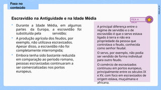 Escravidão na Antiguidade e na Idade Média
• Durante a Idade Média, em algumas
partes da Europa, a escravidão foi
substituída pela servidão;
• A produção agrícola dos feudos, por
exemplo, não utilizava escravizados.
Apesar disso, a escravidão não foi
completamente interrompida;
• Embora tenha sido bastante reduzida
em comparação ao período romano,
pessoas escravizadas continuaram a
ser comercializadas nos portos
europeus.
Foco no
conteúdo
A principal diferença entre o
regime de servidão e o de
escravidão é que o servo estava
ligado à terra e não era
propriedade da pessoa que
controlava o feudo, conhecida
como senhor feudal.
O servo, por exemplo, não podia
ser vendido de forma individual
para outro feudo.
O comércio de escravizados
continuou em portos europeus,
principalmente entre os séculos IX
e XV, com foco em escravizados de
origem eslava, muçulmana e
africana.
FICA A
DICA
 