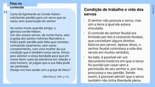 • O senhor não possuía o servo, mas
sim a terra à qual ele estava
vinculado;
• O controle do senhor feudal era
limitado por leis e costumes feudais,
que concediam alguns direitos
básicos aos servos. Apesar disso, o
senhor feudal controlava a vida dos
servos em muitos sentidos;
• Ao lado, é possível ver um
documento histórico em que o servo
foi punido por casar sem a
permissão do seu senhor e, por isso,
procurava o seu perdão. Sendo
assim, é possível admitir que o servo
também não tinha liberdade plena.
Condição de trabalho e vida dos
servos
Foco no
conteúdo
Carta de Eginhardo ao Conde Hatton
solicitando perdão para um servo que se
casou sem autorização do senhor
Ao nosso muito querido amigo, o
glorioso conde Hatton.
Um dos vossos servos, de nome Huno, veio
à igreja dos santos mártires Marcelino e
Pedro pedir perdão pela falta que cometeu
contraindo casamento, sem vosso
consentimento, com uma mulher da sua
condição que é também vossa serva. Vimos
pois solicitar a vossa bondade para que em
nosso favor useis da tolerância em relação a
este homem, se julgais que a sua falta pode
ser perdoada.
Desejo-vos boa saúde com a graça de Deus.”
(SÃO PAULO, 1981. p .71)
“
 