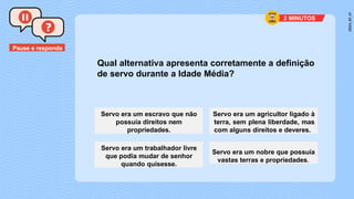 Pause e responda
Qual alternativa apresenta corretamente a definição
de servo durante a Idade Média?
Servo era um escravo que não
possuía direitos nem
propriedades.
Servo era um agricultor ligado à
terra, sem plena liberdade, mas
com alguns direitos e deveres.
Servo era um trabalhador livre
que podia mudar de senhor
quando quisesse.
Servo era um nobre que possuía
vastas terras e propriedades.
2 MINUTOS
 