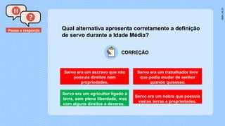 Pause e responda Qual alternativa apresenta corretamente a definição
de servo durante a Idade Média?
Servo era um escravo que não
possuía direitos nem
propriedades.
Servo era um trabalhador livre
que podia mudar de senhor
quando quisesse.
Servo era um agricultor ligado à
terra, sem plena liberdade, mas
com alguns direitos e deveres.
Servo era um nobre que possuía
vastas terras e propriedades.
CORREÇÃO
 