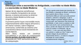 O texto ao lado, do Padre Antônio Vieira,
produzido em 1633, demonstra esse ideal
de catequização.
Diferenças entre a escravidão na Antiguidade, a servidão na Idade Média
e a escravidão na Idade Moderna
Apesar de ter algumas semelhanças
com o trabalho compulsório de outras
épocas, o sistema escravista na América
durante a Idade Moderna tinha suas
singularidades.
O primeiro ponto é que a escravidão recaiu
majoritariamente sobre negros africanos e,
em menor número, sobre indígenas
americanos, conferindo ao sistema uma
característica étnico-racial inexistente em
outras épocas.
Além disso, existia um comércio
transatlântico e um ideal de cristianização
dos escravizados que não havia antes.
Foco no
conteúdo
Oh se a gente preta tirada das brenhas de
“sua Etiópia, e passada ao Brasil, conhecera
bem quanto deve a Deus, e a sua
Santíssima Mãe por este que pode parecer
desterro, cativeiro e desgraça, e não é
senão milagre e grande milagre! Dizei-me:
vossos pais, que nasceram nas trevas da
gentilidade, e nela vivem e acabam a vida
sem lume da fé, nem conhecimento de
Deus, aonde vão depois da morte? Todos,
como já credes e confessais, vão ao
Inferno, [...] vós, que sois seus filhos,
vos salveis, e vades ao Céu? Vede se é
grande milagre da providência e
misericórdia divina [...] e esta é a singular
felicidade do vosso estado,
verdadeiramente milagroso.”
(VIEIRA, 1959. p.
301)
 