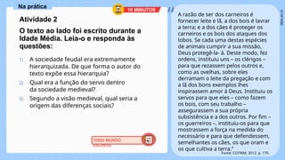Na prática
A razão de ser dos carneiros é
fornecer leite e lã, a dos bois é lavrar
a terra; e a dos cães é proteger os
carneiros e os bois dos ataques dos
lobos. Se cada uma destas espécies
de animais cumprir a sua missão,
Deus protegê-la- á. Deste modo, fez
ordens, instituiu uns – os clérigos –
para que rezassem pelos outros e,
como as ovelhas, sobre eles
derramam o leite da pregação e com
a lã dos bons exemplos lhes
inspirassem amor à Deus. Instituiu os
servos para que eles – como fazem
os bois, com seu trabalho –
assegurassem a sua própria
subsistência e a dos outros. Por fim –
os guerreiros –, instituiu-os para que
mostrassem a força na medida do
necessário e para que defendessem,
semelhantes os cães, os que oram e
os que cultiva a terra.”
“
Fonte: COTRIM, 2012. p. 179.
10 MINUTOS
TODO MUNDO
ESCREVE
Atividade 2
O texto ao lado foi escrito durante a
Idade Média. Leia-o e responda às
questões:
1) A sociedade feudal era extremamente
hierarquizada. De que forma o autor do
texto expõe essa hierarquia?
2) Qual era a função do servo dentro
da sociedade medieval?
3) Segundo a visão medieval, qual seria a
origem das diferenças sociais?
 
