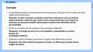 1) A sociedade feudal era extremamente hierarquizada. De que forma o autor do texto
expõe essa hierarquia?
Reposta: O autor compara a posição social dos indivíduos com os animais,
desenvolvendo a ideia de que, assim como cada animal tem sua função na
natureza, as pessoas também apresentam funções bem definidas dentro
da sociedade.
2) Qual era a função do servo dentro da sociedade medieval?
Resposta: A função do servo era a de trabalhar, sustentando os outros
grupos da
sociedade medieval.
3) Segundo a visão medieval, qual seria a origem das diferenças sociais?
Resposta: Na visão medieval exposta no texto, as diferenças sociais teriam
origem em Deus.
Correção
Na prática
 