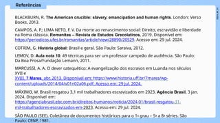 BLACKBURN, R. The American crucible: slavery, emancipation and human rights. London: Verso
Books, 2013.
CAMPOS, A. P.; LIMA NETO, F. V. Da morte ao renascimento social: Direito, escravidão e liberdade
na Roma clássica. Romanitas – Revista de Estudos Grecolatinos, 2019. Disponível em:
https://periodicos.ufes.br/romanitas/article/view/28890/20529. Acesso em: 29 jul. 2024.
COTRIM, G. História global: Brasil e geral. São Paulo: Saraiva, 2012.
LEMOV, D. Aula nota 10: 49 técnicas para ser um professor campeão de audiência. São Paulo:
Da Boa Prosa/Fundação Lemann, 2011.
MARCUSSI, A. A. O dever catequético: A evangelização dos escravos em Luanda nos séculos
XVII e
XVIII. 7 Mares, abr. 2013. Disponível em: https://www.historia.uff.br/7mares/wp-
content/uploads/2014/04/v01n02a06.pdf. Acesso em: 29 jul. 2024.
MÁXIMO, W. Brasil resgatou 3,1 mil trabalhadores escravizados em 2023. Agência Brasil, 3 jan.
2024. Disponível em:
https://agenciabrasil.ebc.com.br/direitos-humanos/noticia/2024-01/brasil-resgatou-31-
mil-trabalhadores-escravizados-em-2023. Acesso em: 29 jul. 2024.
SÃO PAULO (SEE). Coletânea de documentos históricos para o 1o grau – 5a a 8a séries. São
Paulo: CENP, 1981.
 