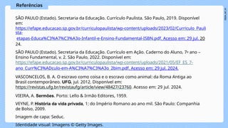 SÃO PAULO (Estado). Secretaria da Educação. Currículo Paulista. São Paulo, 2019. Disponível
em:
https://efape.educacao.sp.gov.br/curriculopaulista/wp-content/uploads/2023/02/Curriculo_Pauli
sta-
etapas-Educa%C3%A7%C3%A3o-Infantil-e-Ensino-Fundamental-ISBN.pdf. Acesso em: 29 jul. 20
24.
SÃO PAULO (Estado). Secretaria da Educação. Currículo em Ação. Caderno do Aluno, 7o ano –
Ensino Fundamental, v. 2. São Paulo, 2022. Disponível em:
https://efape.educacao.sp.gov.br/curriculopaulista/wp-content/uploads/2021/05/EF_ES_7-
ano_Curr%C3%ADculo-em-A%C3%A7%C3%A3o_2bim.pdf. Acesso em: 29 jul. 2024.
VASCONCELOS, B. A. O escravo como coisa e o escravo como animal: da Roma Antiga ao
Brasil contemporâneo. UFG, jul. 2012. Disponível em:
https://revistas.ufg.br/revistaufg/article/view/48427/23760. Acesso em: 29 jul. 2024.
VIEIRA, A. Sermões. Porto: Lello & Irmão Editores, 1959.
VEYNE, P. História da vida privada, 1: do Império Romano ao ano mil. São Paulo: Companhia
de Bolso, 2009.
Imagem de capa: Seduc.
Identidade visual: Imagens © Getty Images.
 