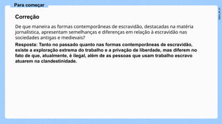 De que maneira as formas contemporâneas de escravidão, destacadas na matéria
jornalística, apresentam semelhanças e diferenças em relação à escravidão nas
sociedades antigas e medievais?
Resposta: Tanto no passado quanto nas formas contemporâneas de escravidão,
existe a exploração extrema do trabalho e a privação de liberdade, mas diferem no
fato de que, atualmente, é ilegal, além de as pessoas que usam trabalho escravo
atuarem na clandestinidade.
Correção
Para começar
 