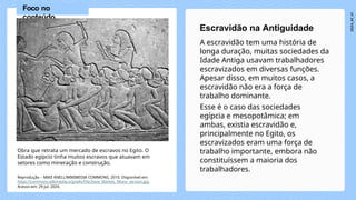 A escravidão tem uma história de
longa duração, muitas sociedades da
Idade Antiga usavam trabalhadores
escravizados em diversas funções.
Apesar disso, em muitos casos, a
escravidão não era a força de
trabalho dominante.
Esse é o caso das sociedades
egípcia e mesopotâmica; em
ambas, existia escravidão e,
principalmente no Egito, os
escravizados eram uma força de
trabalho importante, embora não
constituíssem a maioria dos
trabalhadores.
Escravidão na Antiguidade
Obra que retrata um mercado de escravos no Egito. O
Estado egípcio tinha muitos escravos que atuavam em
setores como mineração e construção.
Foco no
conteúdo
Reprodução – MIKE KNELL/WIKIMEDIA COMMONS, 2010. Disponível em:
https://commons.wikimedia.org/wiki/File:Slave_Market,_Mono_version.jpg.
Acesso em: 29 jul. 2024.
 