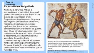 Na Roma e na Grécia Antiga, a
escravidão era uma instituição central,
porém com características distintas: na
Grécia, os escravizados eram
frequentemente prisioneiros de guerra,
estrangeiros (bárbaros) ou devedores,
realizando trabalhos domésticos e
agrícolas. Em Roma, os escravizados
também incluíam prisioneiros de guerra,
seus filhos, e indivíduos obtidos por
meio do comércio de escravos, pirataria
e nascimento, desempenhando uma
variedade de papéis, desde
trabalhadores agrícolas até educadores.
Ambos os sistemas permitiam alguma
forma de libertação, mas os libertos não
desfrutavam dos mesmos direitos que os
nascidos livres.
Escravidão na Antiguidade
Mosaico do século III representando uma luta de
gladiadores. Na Roma Antiga, as pessoas escravizadas
também eram usadas como forma de entretenimento,
especialmente como gladiadores que lutavam até a
morte.
Reprodução – WKIMEDIA COMMONS, [s.d.]. Disponível em:
https://commons.wikimedia.org/wiki/File:Retiarius_stabs_secutor_(color).jpg.
Foco no
conteúdo
 