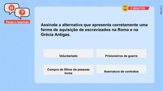 Pause e responda
Assinale a alternativa que apresenta corretamente uma
forma de aquisição de escravizados na Roma e na
Grécia Antigas.
Voluntariado Prisioneiros de guerra
Compra de filhos de pessoas
livres
Assinatura de contratos
2 MINUTOS
 