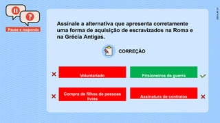 Pause e responda
CORREÇÃO
Assinale a alternativa que apresenta corretamente
uma forma de aquisição de escravizados na Roma e
na Grécia Antigas.
Voluntariado Prisioneiros de guerra
Compra de filhos de pessoas
livres
Assinatura de contratos
 