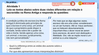1) Qual é a diferença entre as visões dos autores sobre a
escravidão?
2) Por que eles apresentam essas interpretações distintas?
Na prática
A condição jurídica do escravo [na Roma
Antiga] é dominada pelo princípio de
que o escravo é uma coisa, um animal
de que o proprietário pode dispor à
vontade, tendo sobre ele o poder de
vida e morte. Sendo apenas uma coisa,
um animal, o escravo, juridicamente,
não tem personalidade.”
Fonte: VASCONCELOS, 2012. p. 139.
Por mais que se diga algumas vezes,
o
escravo não era uma coisa: consideravam-
no um ser humano. Até os ‘maus senhores’,
que os tratavam desumanamente,
impunham-lhes o dever moral de serem
bons escravos, de servir com dedicação e
fidelidade. Ora, não se impõe moral a um
animal ou a uma máquina.”
(VEYNE, 2009. p. 57)
“ “
TODO MUNDO
ESCREVE
10 MINUTOS
Atividade 1
Leia os textos abaixo sobre duas visões diferentes em relação à
escravidão na Roma Antiga e responda às questões:
 