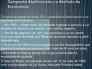 A partir da metade do século XIX a escravidão no Brasil passou a ser
contestada pela Inglaterra.
 Em 1850, o Brasil cedeu às pressões inglesas e aprovou a Lei
Eusébio de Queiróz que acabou com o tráfico negreiro.
 Em 28 de setembro de 1871 era aprovada a Lei do Ventre
Livre que dava liberdade aos filhos de escravos nascidos a partir
daquela data.
 E no ano de 1885 era promulgada a Lei dos Sexagenários que
garantia liberdade aos escravos com mais de 60 anos de idade.
Somente no final do século XIX é que a escravidão foi
mundialmente proibida.
 Aqui no Brasil, sua abolição se deu em 13 de maio de 1888
com a promulgação da Lei Áurea, feita pela Princesa Isabel.   
 