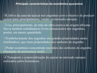 Principais características da econômica açucareira
Cultivo da cana-de-açúcar nos engenhos com o objetivo de produzir
açúcar para, principalmente, vender no mercado europeu.
Uso, principalmente, de mão-de-obra escrava de origem africana.
Havia também trabalhadores livres remunerados nos engenhos,
porém, em menor quantidade.
Estabelecimento dos engenhos em grandes propriedades rurais
(latifúndios), que eram propriedades dos senhores de engenho.
Poder econômico concentrado nas mãos dos senhores de engenho
(formação da aristocracia rural).
 Transporte e comercialização do açúcar no mercado europeu
realizados pelos holandeses.
 
 
