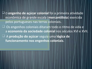  O engenho de açúcar colonial foi a primeira atividade
econômica de grande escala (mercantilista) exercida
pelos portugueses nas terras coloniais.
 Os engenhos coloniais ditaram todo o ritmo de vida e
a economia da sociedade colonial nos séculos XVI e XVII.
 A produção do açúcar seguia uma lógica de
funcionamento nos engenhos coloniais.
 