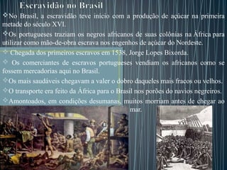No Brasil, a escravidão teve início com a produção de açúcar na primeira
metade do século XVI.
Os portugueses traziam os negros africanos de suas colônias na África para
utilizar como mão-de-obra escrava nos engenhos de açúcar do Nordeste.
 Chegada dos primeiros escravos em 1538, Jorge Lopes Bixorda.
 Os comerciantes de escravos portugueses vendiam os africanos como se
fossem mercadorias aqui no Brasil.
Os mais saudáveis chegavam a valer o dobro daqueles mais fracos ou velhos.
O transporte era feito da África para o Brasil nos porões do navios negreiros.
Amontoados, em condições desumanas, muitos morriam antes de chegar ao
Brasil, sendo que os corpos eram lançados ao mar.
 