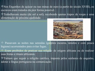 Nos Engenhos de açúcar ou nas minas de ouro (a partir do século XVIII), os
escravos eram tratados da pior forma possível.
Trabalhavam muito (de sol a sol), recebendo apenas trapos de roupa e uma
alimentação de péssima qualidade.
 Passavam as noites nas senzalas (galpões escuros, úmidos e com pouca
higiene) acorrentados para evitar fugas.
 Eram proibidos de praticar sua religião de origem africana ou de realizar
suas festas e rituais africanos.
Tinham que seguir a religião católica, imposta pelos senhores de engenho,
adotar a língua portuguesa na comunicação.
 