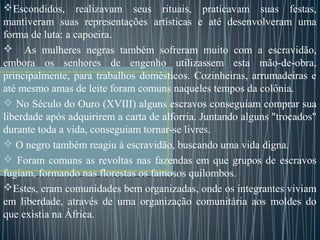 Escondidos, realizavam seus rituais, praticavam suas festas,
mantiveram suas representações artísticas e até desenvolveram uma
forma de luta: a capoeira.
 As mulheres negras também sofreram muito com a escravidão,
embora os senhores de engenho utilizassem esta mão-de-obra,
principalmente, para trabalhos domésticos. Cozinheiras, arrumadeiras e
até mesmo amas de leite foram comuns naqueles tempos da colônia.
 No Século do Ouro (XVIII) alguns escravos conseguiam comprar sua
liberdade após adquirirem a carta de alforria. Juntando alguns "trocados"
durante toda a vida, conseguiam tornar-se livres.
 O negro também reagiu à escravidão, buscando uma vida digna.
 Foram comuns as revoltas nas fazendas em que grupos de escravos
fugiam, formando nas florestas os famosos quilombos.
Estes, eram comunidades bem organizadas, onde os integrantes viviam
em liberdade, através de uma organização comunitária aos moldes do
que existia na África.
 