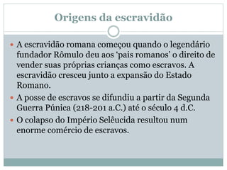 Origens da escravidão
 A escravidão romana começou quando o legendário
fundador Rômulo deu aos ‘pais romanos’ o direito de
vender suas próprias crianças como escravos. A
escravidão cresceu junto a expansão do Estado
Romano.
 A posse de escravos se difundiu a partir da Segunda
Guerra Púnica (218-201 a.C.) até o século 4 d.C.
 O colapso do Império Selêucida resultou num
enorme comércio de escravos.
 
