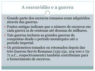 A escravidão e a guerra
 Grande parte dos escravos romanos eram adquiridos
através das guerras.
 Fontes antigas indicam que o número de escravos em
cada guerra ia de centenas até dezenas de milhares.
 Tais guerras incluem as grandes guerras de
conquistas desde o período monárquico até o
período imperial.
 Os prisioneiros tomados ou retomados depois das
três Guerras Servis Romanas (135-132, 104-100 e 73-
71 a.C., respectivamente) também contribuíam para
o fornecimento de escravos.
 