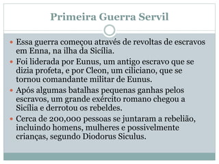 Primeira Guerra Servil
 Essa guerra começou através de revoltas de escravos
em Enna, na ilha da Sicília.
 Foi liderada por Eunus, um antigo escravo que se
dizia profeta, e por Cleon, um ciliciano, que se
tornou comandante militar de Eunus.
 Após algumas batalhas pequenas ganhas pelos
escravos, um grande exército romano chegou a
Sicília e derrotou os rebeldes.
 Cerca de 200,000 pessoas se juntaram a rebelião,
incluindo homens, mulheres e possivelmente
crianças, segundo Diodorus Siculus.
 