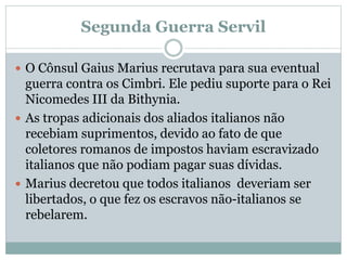 Segunda Guerra Servil
 O Cônsul Gaius Marius recrutava para sua eventual
guerra contra os Cimbri. Ele pediu suporte para o Rei
Nicomedes III da Bithynia.
 As tropas adicionais dos aliados italianos não
recebiam suprimentos, devido ao fato de que
coletores romanos de impostos haviam escravizado
italianos que não podiam pagar suas dívidas.
 Marius decretou que todos italianos deveriam ser
libertados, o que fez os escravos não-italianos se
rebelarem.
 