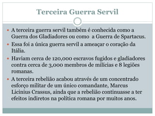 Terceira Guerra Servil
 A terceira guerra servil também é conhecida como a
Guerra dos Gladiadores ou como a Guerra de Spartacus.
 Essa foi a única guerra servil a ameaçar o coração da
Itália.
 Haviam cerca de 120,000 escravos fugidos e gladiadores
contra cerca de 3,000 membros de milícias e 8 legiões
romanas.
 A terceira rebelião acabou através de um concentrado
esforço militar de um único comandante, Marcus
Licinius Crassus, ainda que a rebelião continuasse a ter
efeitos indiretos na política romana por muitos anos.
 