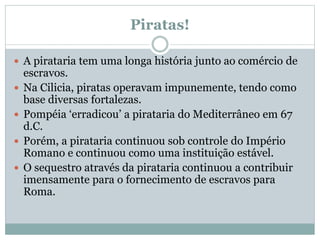 Piratas!
 A pirataria tem uma longa história junto ao comércio de
escravos.
 Na Cilicia, piratas operavam impunemente, tendo como
base diversas fortalezas.
 Pompéia ‘erradicou’ a pirataria do Mediterrâneo em 67
d.C.
 Porém, a pirataria continuou sob controle do Império
Romano e continuou como uma instituição estável.
 O sequestro através da pirataria continuou a contribuir
imensamente para o fornecimento de escravos para
Roma.
 