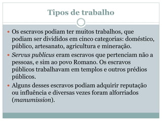 Tipos de trabalho
 Os escravos podiam ter muitos trabalhos, que
podiam ser divididos em cinco categorias: doméstico,
público, artesanato, agricultura e mineração.
 Servus publicus eram escravos que pertenciam não a
pessoas, e sim ao povo Romano. Os escravos
públicos trabalhavam em templos e outros prédios
públicos.
 Alguns desses escravos podiam adquirir reputação
ou influência e diversas vezes foram alforriados
(manumission).
 