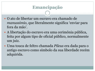 Emancipação
 O ato de libertar um escravo era chamado de
manussimio, que literalmente significa ‘enviar para
fora da mão’.
 A libertação do escravo era uma cerimônia pública,
feita por algum tipo de oficial público, normalmente
um juiz.
 Uma touca de feltro chamada Pileus era dada para o
antigo escravo como símbolo da sua liberdade recém
adquirida.
 