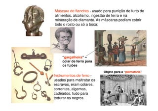 Máscara de flandres - usado para punição de furto de
alimentos, alcolismo, ingestão de terra e na
mineração de diamante. As máscaras podiam cobrir
todo o rosto ou só a boca;
Instrumentos de ferro -
usados para maltratar os
escravos, eram colares,
correntes, algemas,
cadeados, tudo para
torturar os negros.
“gargalheira” –
colar de ferro para
os fujões
Objeto para a “palmatória”
 