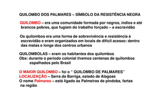QUILOMBO – era uma comunidade formada por negros, índios e até
brancos pobres, que fugiam do trabalho forçado – a escravidão
Os quilombos era uma forma de sobrevivência e resistência à
escravidão e eram organizados em locais de difícil acesso: dentro
das matas e longe dos centros urbanos
QUILOMBOLAS – eram os habitantes dos quilombos
Obs: durante o período colonial tivemos centenas de quilombos
espalhados pelo Brasil
O MAIOR QUILOMBO – foi o “ QUILOMBO DE PALMARES”
LOCALIZAÇÃO – Serra da Barriga, estado de Alagoas
O nome Palmares – está ligado às Palmeiras de pindoba, fartas
na região
QUILOMBO DOS PALMARES – SÍMBOLO DA RESISTÊNCIA NEGRA
 