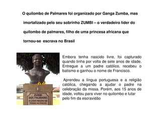 O quilombo de Palmares foi organizado por Ganga Zumba, mas
imortalizado pelo seu sobrinho ZUMBI – o verdadeiro líder do
quilombo de palmares, filho de uma princesa africana que
tornou-se escrava no Brasil
Embora tenha nascido livre, foi capturado
quando tinha por volta de sete anos de idade.
Entregue a um padre católico, recebeu o
batismo e ganhou o nome de Francisco.
Aprendeu a língua portuguesa e a religião
católica, chegando a ajudar o padre na
celebração da missa. Porém, aos 15 anos de
idade, voltou para viver no quilombo e lutar
pelo fim da escravidão
 