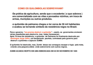 COMO OS QUILOMBOLAS SOBREVIVIAM?
-Da prática da agricultura, sendo que o excedente ( o que sobrava )
era comercializado com as vilas e povoados vizinhos, em troca de
armas, munições ou outros produtos.
-o quilombo de palmares chegou a ter cerca de 30 mil habitantes
e acabou se tornando símbolo da resistência negra no Brasil.
Para o governo, “era preciso destruir o quilombo” – assim, os governantes enviaram
várias expedições para destruí-lo, mas todas fracassaram .
Após 70 anos de resistência, o quilombo de Palmares foi finalmente destruído por
Domingos Jorge Velho, um bandeirante paulista, contratado pelo governo para
destruir o quilombo e capturar ZUMBI.
O quilombo foi destruído, mas, Zumbi dessa vez conseguiu escapar e fugiu pela mata,
criando uma pequena aldeia onde sobreviveria com outros negros.
ZUMBI ACABOU MORTO EM UMA EMBOSCADA EM 20 DE NOVEMBRO DE 1695
 