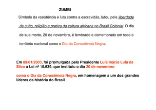 Símbolo da resistência e luta contra a escravidão, lutou pela liberdade
de culto, religião e pratica da cultura africana no Brasil Colonial. O dia
de sua morte, 20 de novembro, é lembrado e comemorado em todo o
território nacional como o Dia da Consciência Negra.
Em 09/01/2003, foi promulgada pelo Presidente Luís Inácio Lula da
Silva a Lei nº 10.639, que instituiu o dia 20 de novembro
como o Dia da Consciência Negra, em homenagem a um dos grandes
líderes da história do Brasil
ZUMBI
 