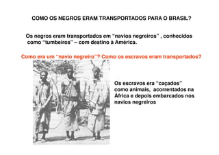 COMO OS NEGROS ERAM TRANSPORTADOS PARA O BRASIL?
Os negros eram transportados em “navios negreiros” , conhecidos
como “tumbeiros” – com destino à América.
Como era um “navio negreiro”? Como os escravos eram transportados?
Os escravos era “caçados”
como animais, acorrentados na
África e depois embarcados nos
navios negreiros
 