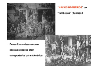 “NAVIOS NEGREIROS” ou
“tumbeiros” ( tumbas )
Dessa forma desumana os
escravos negros eram
transportados para a América
 