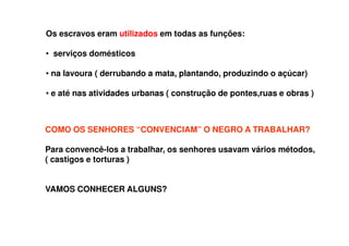 Os escravos eram utilizados em todas as funções:
• serviços domésticos
• na lavoura ( derrubando a mata, plantando, produzindo o açúcar)
• e até nas atividades urbanas ( construção de pontes,ruas e obras )
COMO OS SENHORES “CONVENCIAM” O NEGRO A TRABALHAR?
Para convencê-los a trabalhar, os senhores usavam vários métodos,
( castigos e torturas )
VAMOS CONHECER ALGUNS?
 