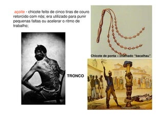 açoite - chicote feito de cinco tiras de couro
retorcido com nós; era utilizado para punir
pequenas faltas ou acelerar o ritmo de
trabalho;
Chicote de ponta – chamado “bacalhau”
TRONCO
 