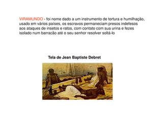 VIRAMUNDO - foi nome dado a um instrumento de tortura e humilhação,
usado em vários países, os escravos permaneciam presos indefesos
aos ataques de insetos e ratos, com contato com sua urina e fezes
isolado num barracão até o seu senhor resolver soltá-lo
Tela de Jean Baptiste Debret
 