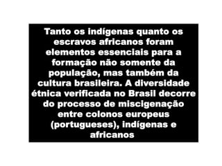 Tanto os indígenas quanto os
      escravos africanos foram
   elementos essenciais para a
     formação não somente da
    população, mas também da
 cultura brasileira. A diversidade
étnica verificada no Brasil decorre
  do processo de miscigenação
       entre colonos europeus
    (portugueses), indígenas e
              africanos.
 