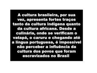 A cultura brasileira, por sua
   vez, apresenta fortes traços
tanto da cultura indígena quanto
   da cultura africana. Desde a
  culinária, onde se verificam o
vatapá, o caruru e chegando até
a língua portuguesa, é impossível
   não perceber a influência da
   cultura dos povos que foram
      escravizados no Brasil.
 