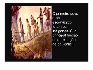O primeiro povo
a ser
escravizado
foram os
indígenas. Sua
principal função
era a extração
de pau-brasil
 