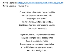 • Navio Negreiro: https://www.youtube.com/watch?v=9v1hZE8fbDM
• Navio Negreiro – Castro Alves
Era um sonho dantesco... o tombadilho
Que das luzernas avermelha o brilho.
Em sangue a se banhar.
Tinir de ferros... estalar de açoite...
Legiões de homens negros como a noite,
Horrendos a dançar...
Negras mulheres, suspendendo às tetas
Magras crianças, cujas bocas pretas
Rega o sangue das mães:
Outras moças, mas nuas e espantadas,
No turbilhão de espectros arrastadas,
Em ânsia e mágoa vãs!
 