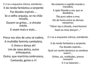 E ri-se a orquestra irônica, estridente...
E da ronda fantástica a serpente
Faz doudas espirais ...
Se o velho arqueja, se no chão
resvala,
Ouvem-se gritos... o chicote
estala.
E voam mais e mais...
Presa nos elos de uma só cadeia,
A multidão faminta cambaleia,
E chora e dança ali!
Um de raiva delira, outro
enlouquece,
Outro, que martírios embrutece,
Cantando, geme e ri!
No entanto o capitão manda a
manobra,
E após fitando o céu que se
desdobra,
Tão puro sobre o mar,
Diz do fumo entre os densos
nevoeiros:
"Vibrai rijo o chicote, marinheiros!
Fazei-os mais dançar!..."
E ri-se a orquestra irônica, estridente.
. .
E da ronda fantástica a serpente
Faz doudas espirais...
Qual um sonho dantesco as sombras
voam!...
Gritos, ais, maldições, preces
ressoam!
E ri-se Satanás!...
 